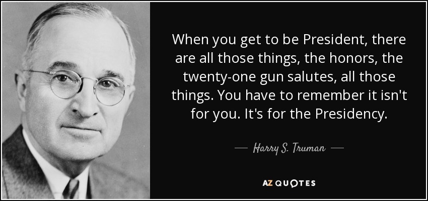 When you get to be President, there are all those things, the honors, the twenty-one gun salutes, all those things. You have to remember it isn't for you. It's for the Presidency. - Harry S. Truman