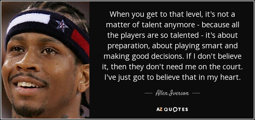 When you get to that level, it's not a matter of talent anymore - because all the players are so talented - it's about preparation, about playing smart and making good decisions. If I don't believe it, then they don't need me on the court. I've just got to believe that in my heart. - Allen Iverson