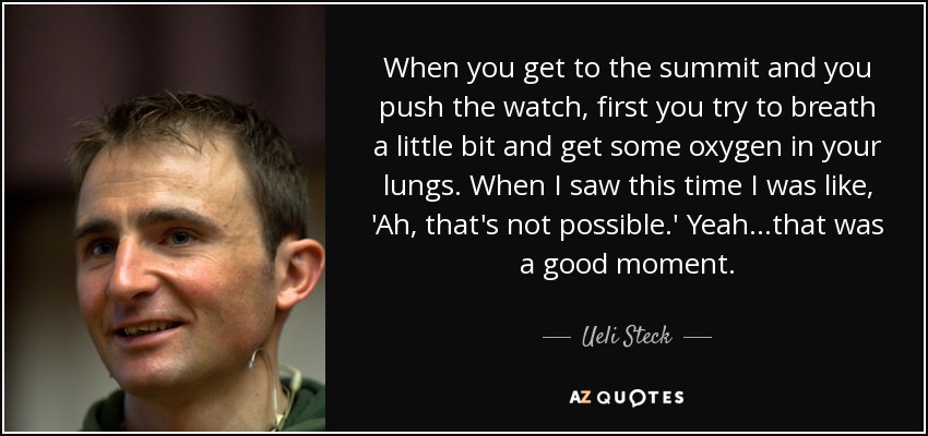 When you get to the summit and you push the watch, first you try to breath a little bit and get some oxygen in your lungs. When I saw this time I was like, 'Ah, that's not possible.' Yeah...that was a good moment. - Ueli Steck