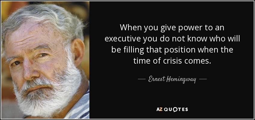 When you give power to an executive you do not know who will be filling that position when the time of crisis comes. - Ernest Hemingway