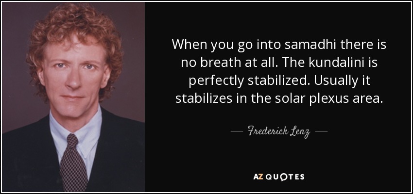 When you go into samadhi there is no breath at all. The kundalini is perfectly stabilized. Usually it stabilizes in the solar plexus area. - Frederick Lenz