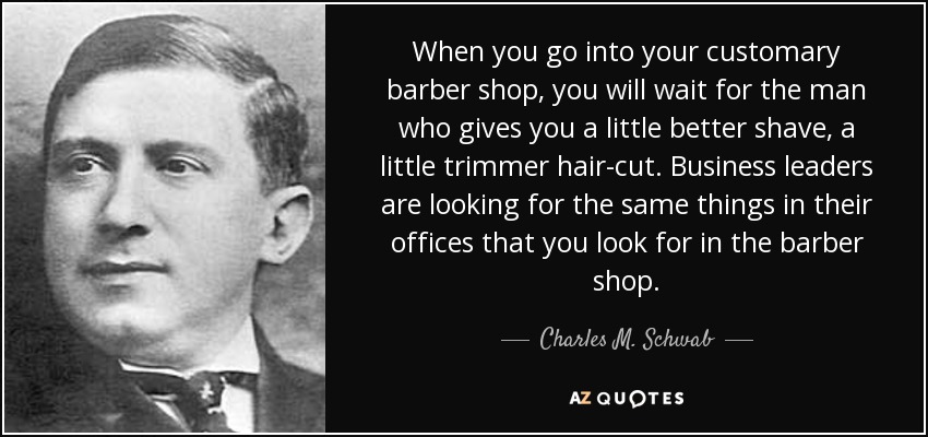 When you go into your customary barber shop, you will wait for the man who gives you a little better shave, a little trimmer hair-cut. Business leaders are looking for the same things in their offices that you look for in the barber shop. - Charles M. Schwab