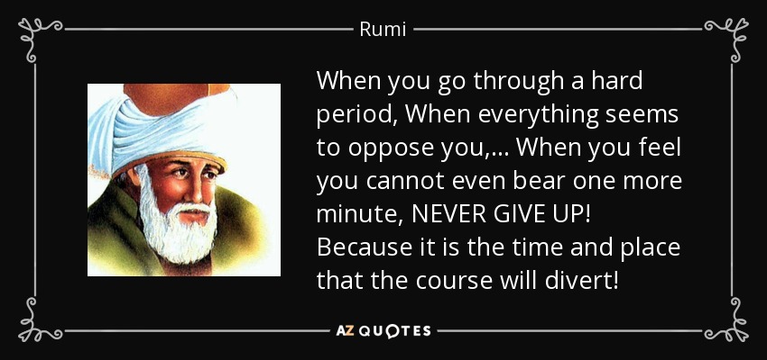 When you go through a hard period, When everything seems to oppose you, ... When you feel you cannot even bear one more minute, NEVER GIVE UP! Because it is the time and place that the course will divert! - Rumi