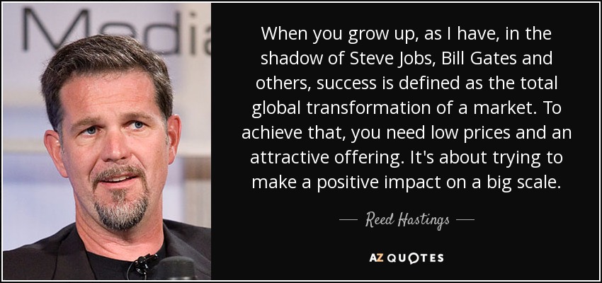 When you grow up, as I have, in the shadow of Steve Jobs, Bill Gates and others, success is defined as the total global transformation of a market. To achieve that, you need low prices and an attractive offering. It's about trying to make a positive impact on a big scale. - Reed Hastings