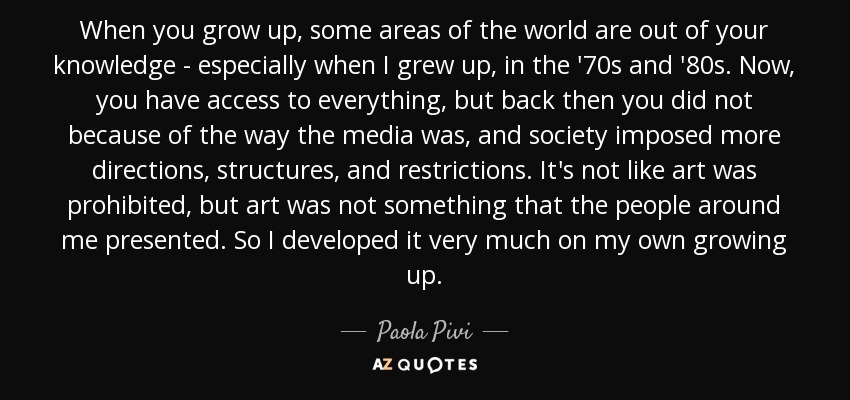 When you grow up, some areas of the world are out of your knowledge - especially when I grew up, in the '70s and '80s. Now, you have access to everything, but back then you did not because of the way the media was, and society imposed more directions, structures, and restrictions. It's not like art was prohibited, but art was not something that the people around me presented. So I developed it very much on my own growing up. - Paola Pivi