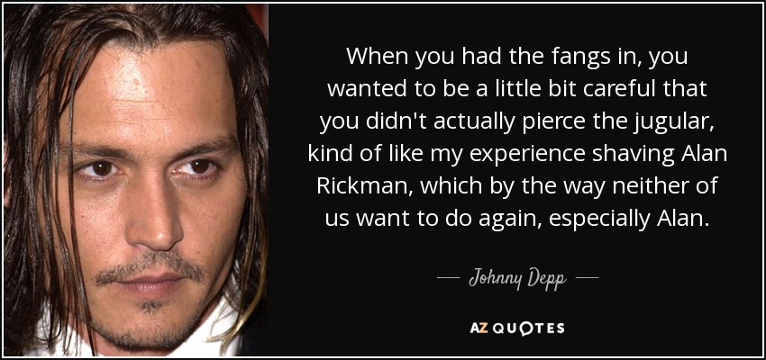 When you had the fangs in, you wanted to be a little bit careful that you didn't actually pierce the jugular, kind of like my experience shaving Alan Rickman, which by the way neither of us want to do again, especially Alan. - Johnny Depp