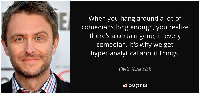 When you hang around a lot of comedians long enough, you realize there's a certain gene, in every comedian. It's why we get hyper-analytical about things. - Chris Hardwick