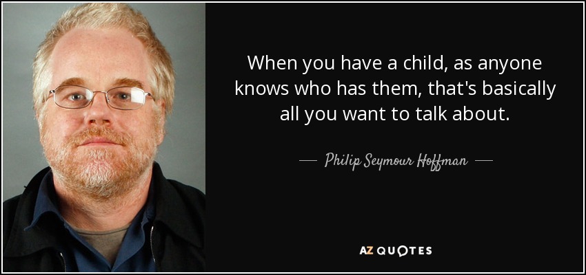 When you have a child, as anyone knows who has them, that's basically all you want to talk about. - Philip Seymour Hoffman