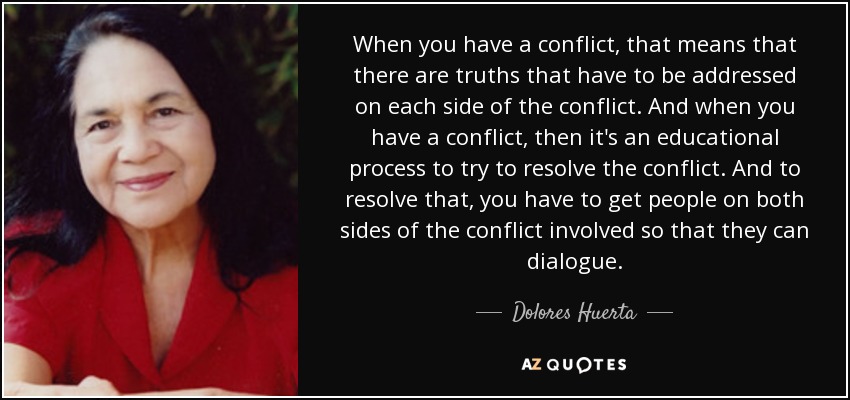 When you have a conflict, that means that there are truths that have to be addressed on each side of the conflict. And when you have a conflict, then it's an educational process to try to resolve the conflict. And to resolve that, you have to get people on both sides of the conflict involved so that they can dialogue. - Dolores Huerta