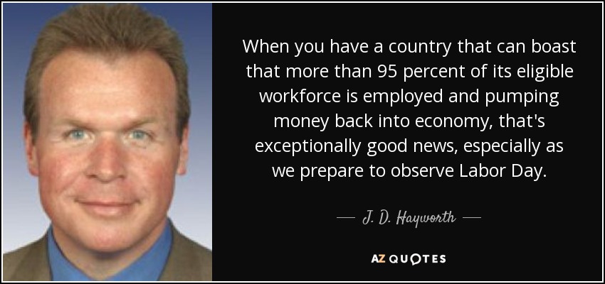 When you have a country that can boast that more than 95 percent of its eligible workforce is employed and pumping money back into economy, that's exceptionally good news, especially as we prepare to observe Labor Day. - J. D. Hayworth