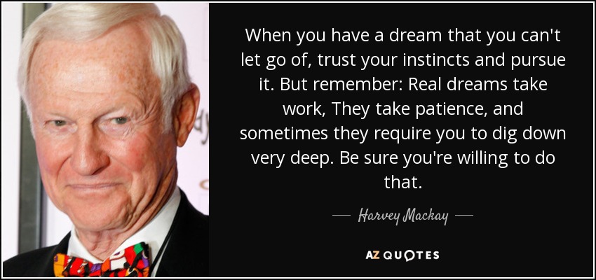 When you have a dream that you can't let go of, trust your instincts and pursue it. But remember: Real dreams take work, They take patience, and sometimes they require you to dig down very deep. Be sure you're willing to do that. - Harvey Mackay
