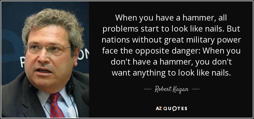 When you have a hammer, all problems start to look like nails. But nations without great military power face the opposite danger: When you don't have a hammer, you don't want anything to look like nails. - Robert Kagan