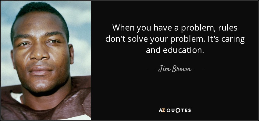When you have a problem, rules don't solve your problem. It's caring and education. - Jim Brown