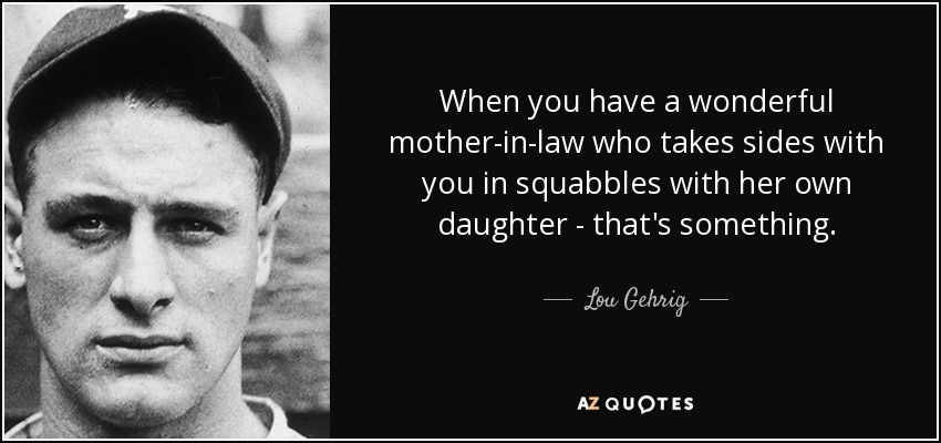 When you have a wonderful mother-in-law who takes sides with you in squabbles with her own daughter - that's something. - Lou Gehrig