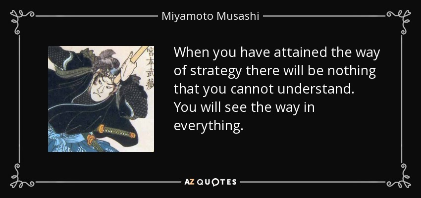 When you have attained the way of strategy there will be nothing that you cannot understand. You will see the way in everything. - Miyamoto Musashi