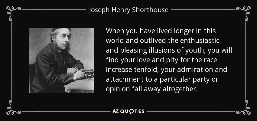 When you have lived longer in this world and outlived the enthusiastic and pleasing illusions of youth, you will find your love and pity for the race increase tenfold, your admiration and attachment to a particular party or opinion fall away altogether. - Joseph Henry Shorthouse