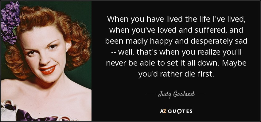 When you have lived the life I've lived, when you've loved and suffered, and been madly happy and desperately sad -- well, that's when you realize you'll never be able to set it all down. Maybe you'd rather die first. - Judy Garland