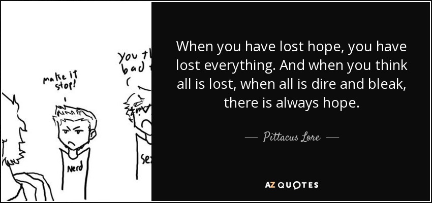 When you have lost hope, you have lost everything. And when you think all is lost, when all is dire and bleak, there is always hope. - Pittacus Lore