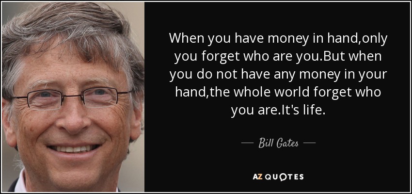 When you have money in hand,only you forget who are you .But when you do not have any money in your hand,the whole world forget who you are.It's life. - Bill Gates