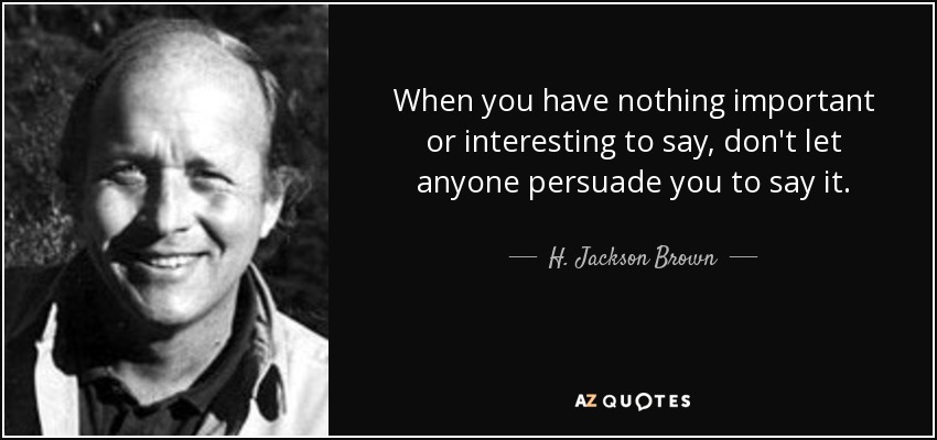 When you have nothing important or interesting to say, don't let anyone persuade you to say it. - H. Jackson Brown, Jr.