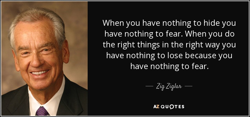 When you have nothing to hide you have nothing to fear. When you do the right things in the right way you have nothing to lose because you have nothing to fear. - Zig Ziglar