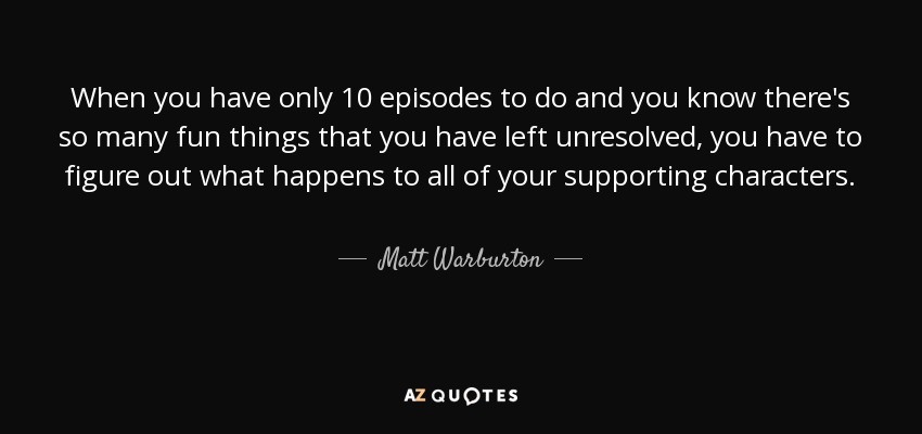 When you have only 10 episodes to do and you know there's so many fun things that you have left unresolved, you have to figure out what happens to all of your supporting characters. - Matt Warburton