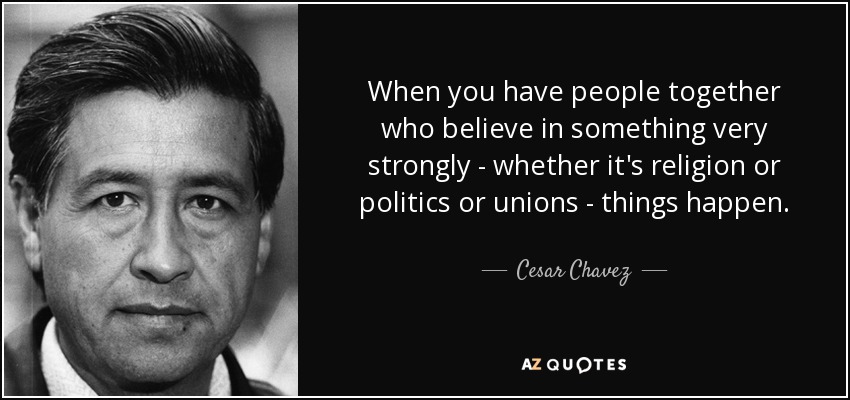 When you have people together who believe in something very strongly - whether it's religion or politics or unions - things happen. - Cesar Chavez
