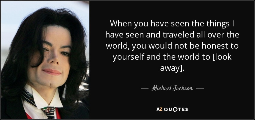 When you have seen the things I have seen and traveled all over the world, you would not be honest to yourself and the world to [look away]. - Michael Jackson