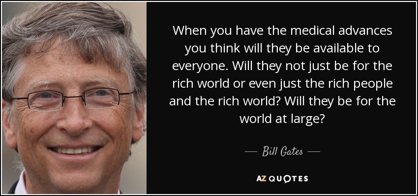 When you have the medical advances you think will they be available to everyone. Will they not just be for the rich world or even just the rich people and the rich world? Will they be for the world at large? - Bill Gates