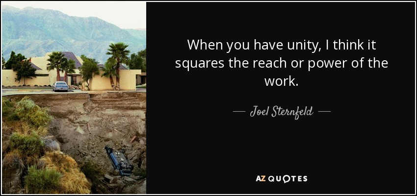 When you have unity, I think it squares the reach or power of the work. - Joel Sternfeld