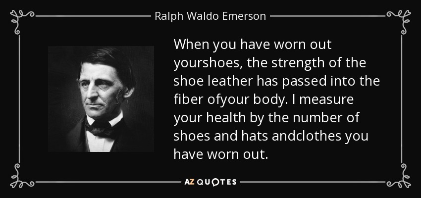When you have worn out yourshoes, the strength of the shoe leather has passed into the fiber ofyour body. I measure your health by the number of shoes and hats andclothes you have worn out. - Ralph Waldo Emerson