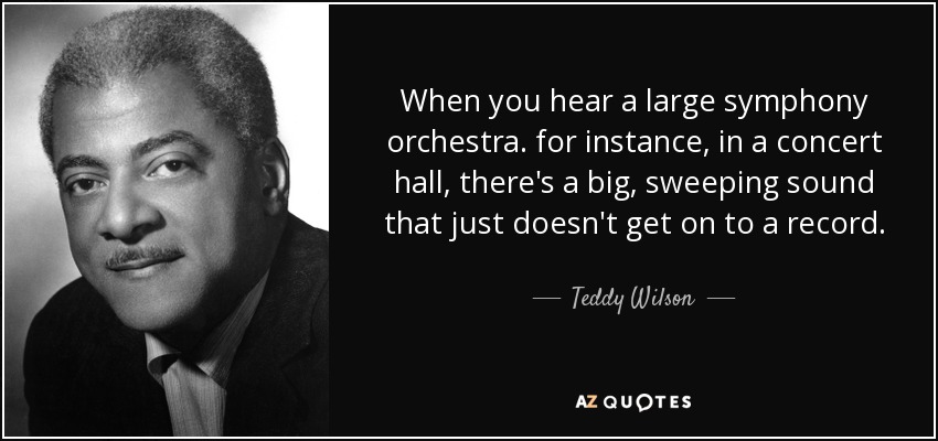 When you hear a large symphony orchestra. for instance, in a concert hall, there's a big, sweeping sound that just doesn't get on to a record. - Teddy Wilson