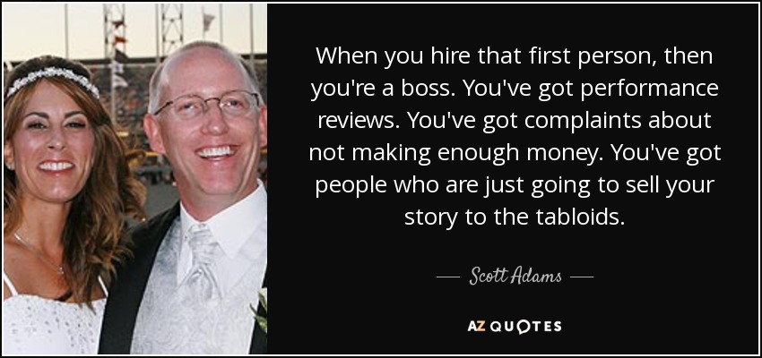 When you hire that first person, then you're a boss. You've got performance reviews. You've got complaints about not making enough money. You've got people who are just going to sell your story to the tabloids. - Scott Adams