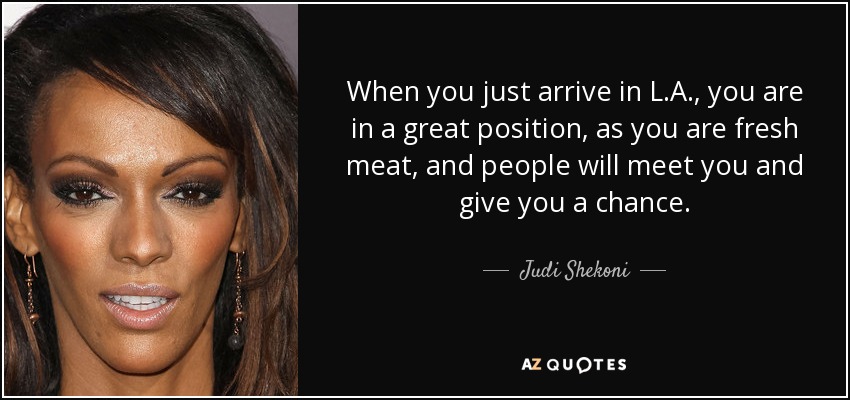 When you just arrive in L.A., you are in a great position, as you are fresh meat, and people will meet you and give you a chance. - Judi Shekoni