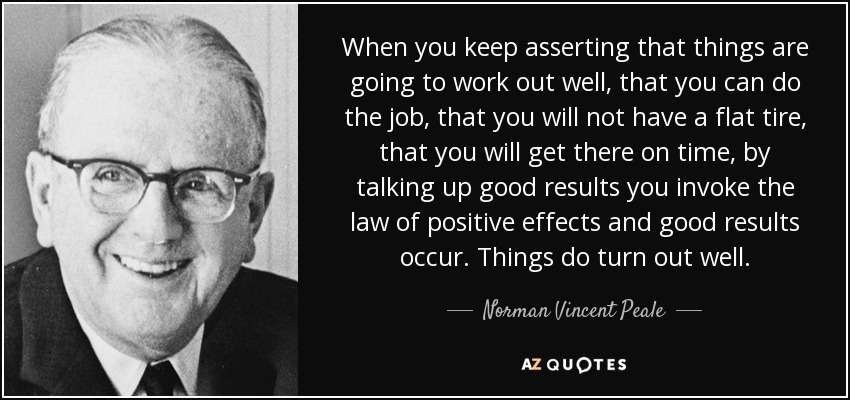When you keep asserting that things are going to work out well, that you can do the job, that you will not have a flat tire, that you will get there on time, by talking up good results you invoke the law of positive effects and good results occur. Things do turn out well. - Norman Vincent Peale