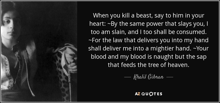 When you kill a beast, say to him in your heart: ~By the same power that slays you, I too am slain, and I too shall be consumed. ~For the law that delivers you into my hand shall deliver me into a mightier hand. ~Your blood and my blood is naught but the sap that feeds the tree of heaven. - Khalil Gibran