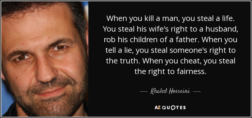 When you kill a man, you steal a life. You steal his wife's right to a husband, rob his children of a father. When you tell a lie, you steal someone's right to the truth. When you cheat, you steal the right to fairness. - Khaled Hosseini