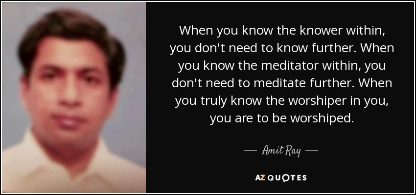 When you know the knower within, you don't need to know further. When you know the meditator within, you don't need to meditate further. When you truly know the worshiper in you, you are to be worshiped. - Amit Ray