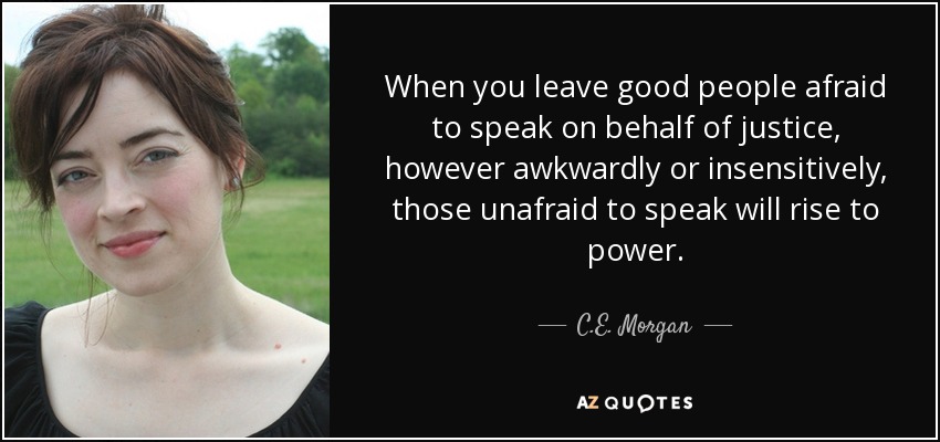 When you leave good people afraid to speak on behalf of justice, however awkwardly or insensitively, those unafraid to speak will rise to power. - C.E. Morgan