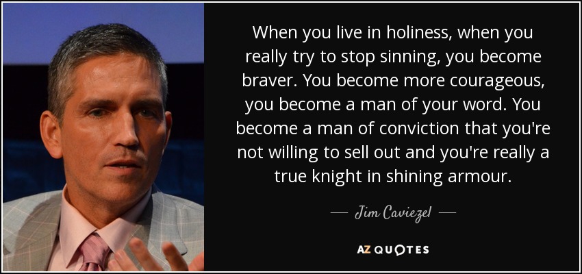 When you live in holiness, when you really try to stop sinning, you become braver. You become more courageous, you become a man of your word. You become a man of conviction that you're not willing to sell out and you're really a true knight in shining armour. - Jim Caviezel