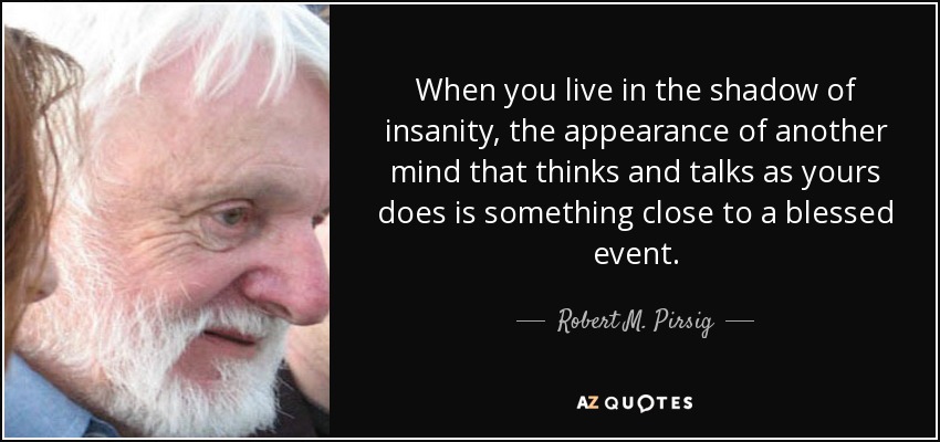 When you live in the shadow of insanity, the appearance of another mind that thinks and talks as yours does is something close to a blessed event. - Robert M. Pirsig