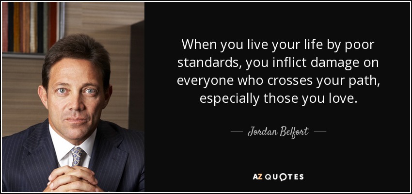 When you live your life by poor standards, you inflict damage on everyone who crosses your path, especially those you love. - Jordan Belfort