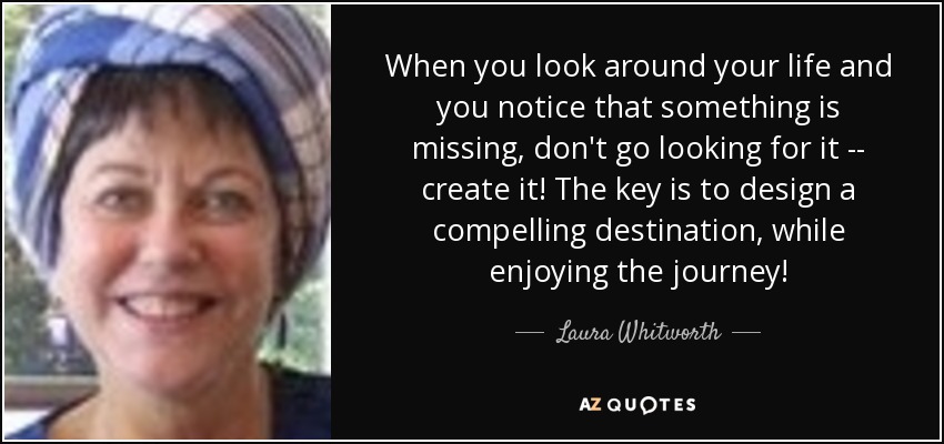 When you look around your life and you notice that something is missing, don't go looking for it -- create it! The key is to design a compelling destination, while enjoying the journey! - Laura Whitworth