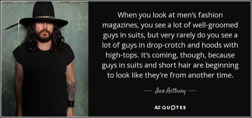 When you look at men's fashion magazines, you see a lot of well-groomed guys in suits, but very rarely do you see a lot of guys in drop-crotch and hoods with high-tops. It's coming, though, because guys in suits and short hair are beginning to look like they're from another time. - Ian Astbury