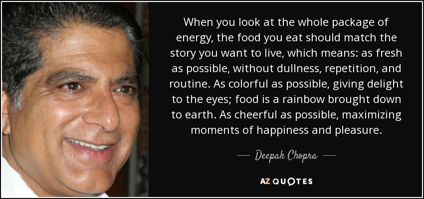 When you look at the whole package of energy, the food you eat should match the story you want to live, which means: as fresh as possible, without dullness, repetition, and routine. As colorful as possible, giving delight to the eyes; food is a rainbow brought down to earth. As cheerful as possible, maximizing moments of happiness and pleasure. - Deepak Chopra