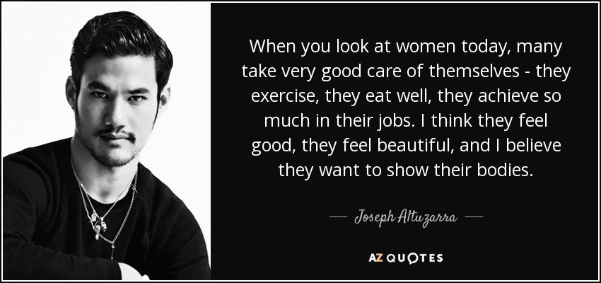 When you look at women today, many take very good care of themselves - they exercise, they eat well, they achieve so much in their jobs. I think they feel good, they feel beautiful, and I believe they want to show their bodies. - Joseph Altuzarra