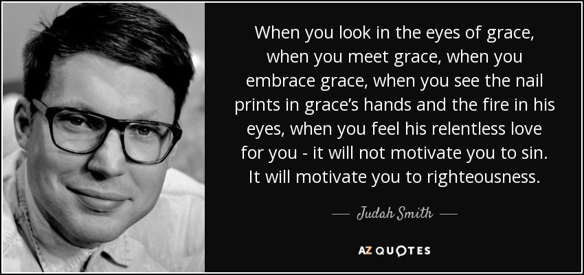 When you look in the eyes of grace, when you meet grace, when you embrace grace, when you see the nail prints in grace’s hands and the fire in his eyes, when you feel his relentless love for you - it will not motivate you to sin. It will motivate you to righteousness. - Judah Smith