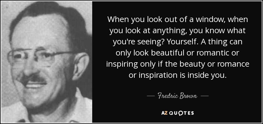 When you look out of a window, when you look at anything, you know what you're seeing? Yourself. A thing can only look beautiful or romantic or inspiring only if the beauty or romance or inspiration is inside you. - Fredric Brown