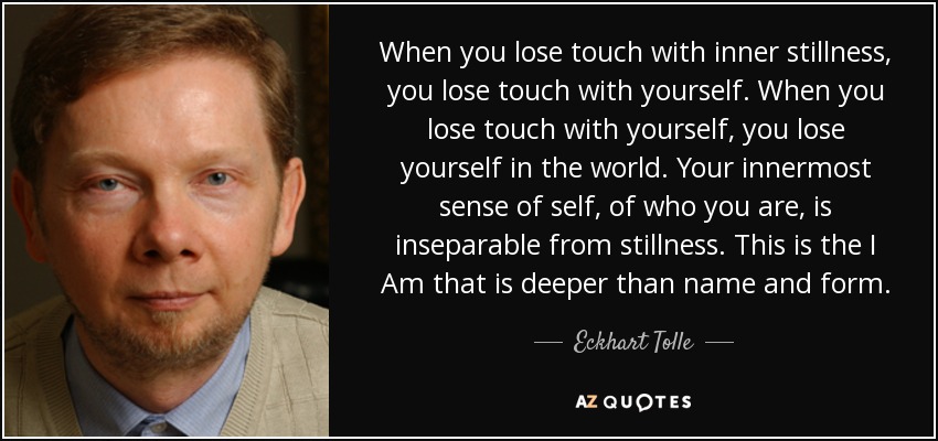 When you lose touch with inner stillness, you lose touch with yourself. When you lose touch with yourself, you lose yourself in the world. Your innermost sense of self, of who you are, is inseparable from stillness. This is the I Am that is deeper than name and form. - Eckhart Tolle