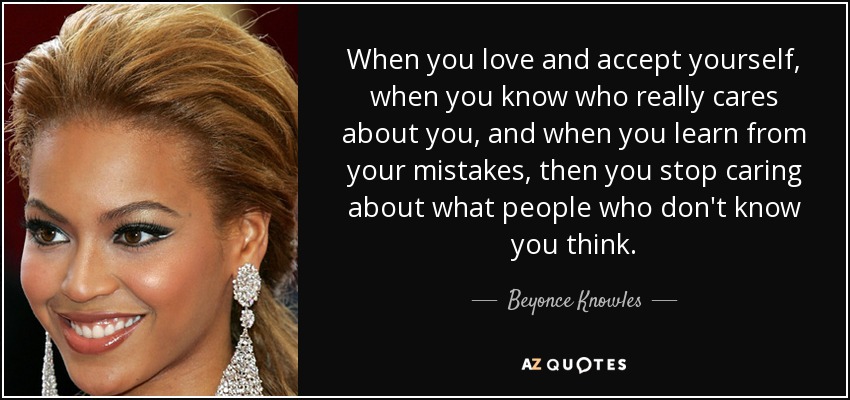 When you love and accept yourself, when you know who really cares about you, and when you learn from your mistakes, then you stop caring about what people who don't know you think. - Beyonce Knowles